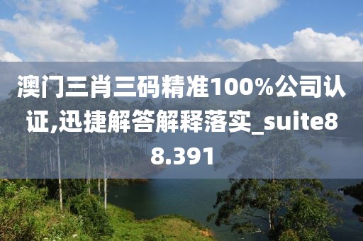 澳门三肖三码精准100%公司认证,迅捷解答解释落实_suite88.391