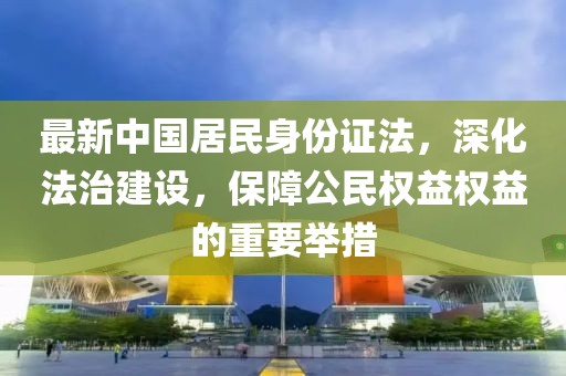最新中国居民身份证法，深化法治建设，保障公民权益权益的重要举措