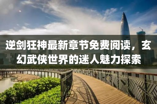 逆剑狂神最新章节免费阅读，玄幻武侠世界的迷人魅力探索