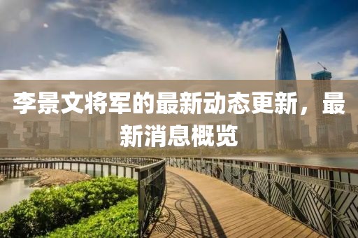 李景文将军的最新动态更新，最新消息概览