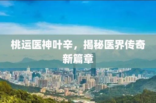 桃运医神叶辛，揭秘医界传奇新篇章