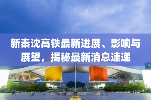 新秦沈高铁最新进展、影响与展望，揭秘最新消息速递