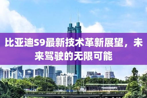 比亚迪S9最新技术革新展望，未来驾驶的无限可能