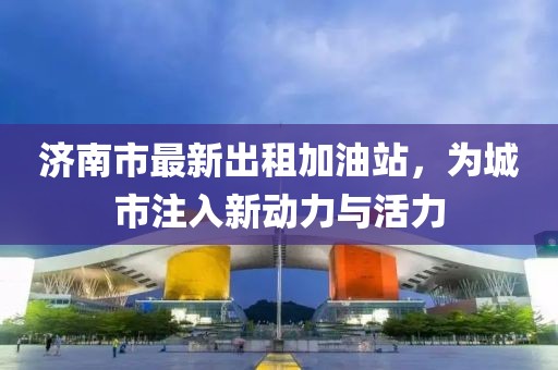 济南市最新出租加油站，为城市注入新动力与活力