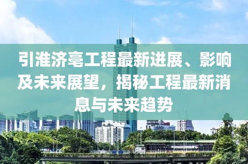 引淮济亳工程最新进展、影响及未来展望，揭秘工程最新消息与未来趋势