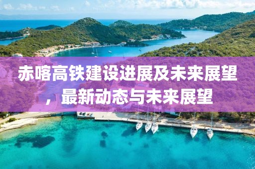赤喀高铁建设进展及未来展望，最新动态与未来展望
