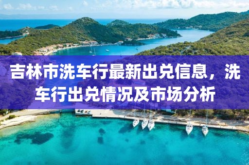 吉林市洗车行最新出兑信息，洗车行出兑情况及市场分析