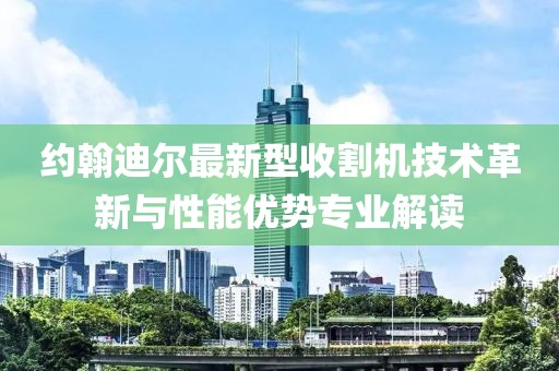 约翰迪尔最新型收割机技术革新与性能优势专业解读