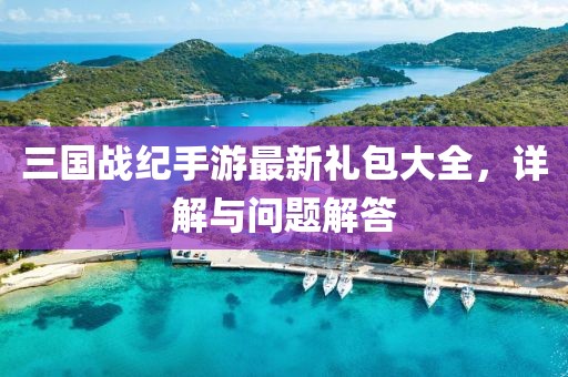 三国战纪手游最新礼包大全，详解与问题解答