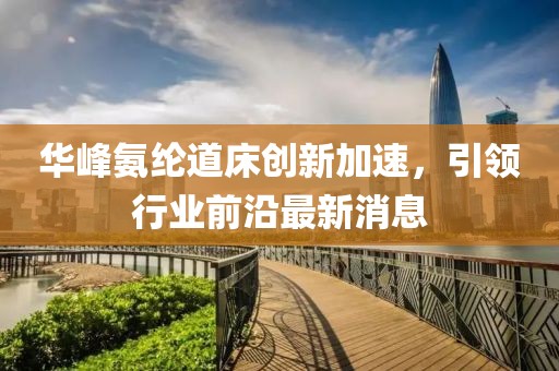 华峰氨纶道床创新加速，引领行业前沿最新消息