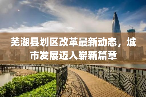 芜湖县划区改革最新动态，城市发展迈入崭新篇章