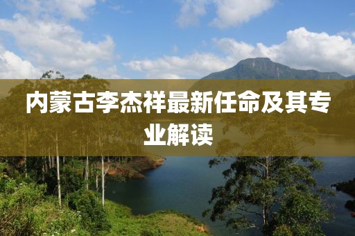 内蒙古李杰祥最新任命及其专业解读