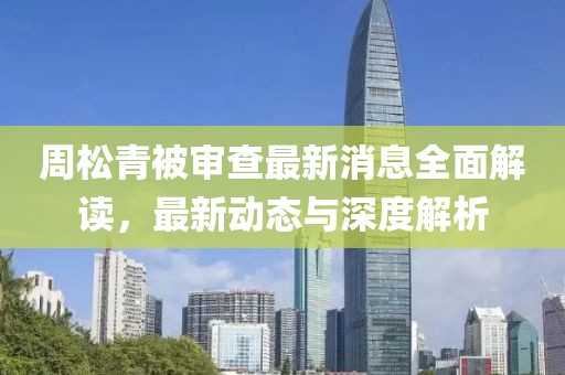 周松青被审查最新消息全面解读，最新动态与深度解析