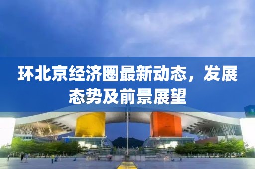 环北京经济圈最新动态，发展态势及前景展望