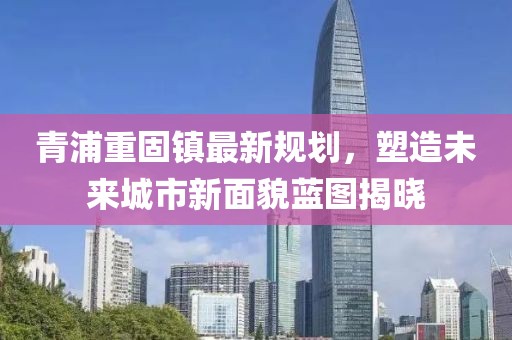 青浦重固镇最新规划，塑造未来城市新面貌蓝图揭晓