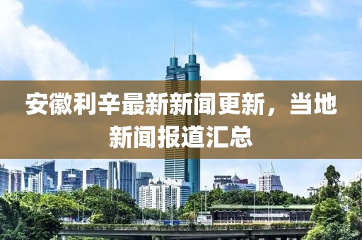安徽利辛最新新闻更新，当地新闻报道汇总