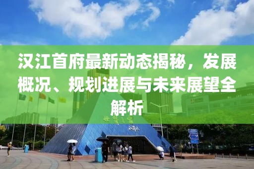 汉江首府最新动态揭秘，发展概况、规划进展与未来展望全解析