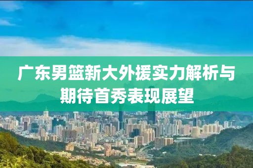 广东男篮新大外援实力解析与期待首秀表现展望