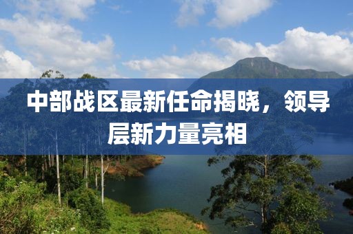 中部战区最新任命揭晓，领导层新力量亮相