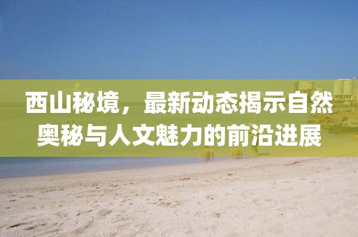 西山秘境，最新动态揭示自然奥秘与人文魅力的前沿进展