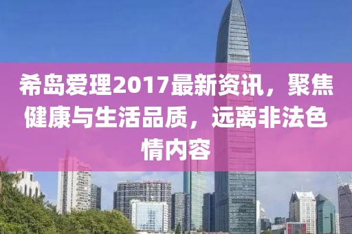 希岛爱理2017最新资讯，聚焦健康与生活品质，远离非法色情内容