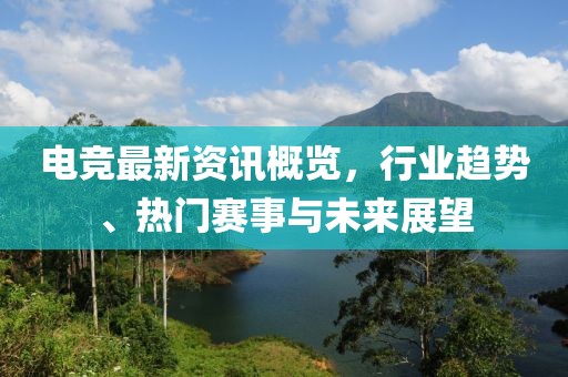 电竞最新资讯概览，行业趋势、热门赛事与未来展望
