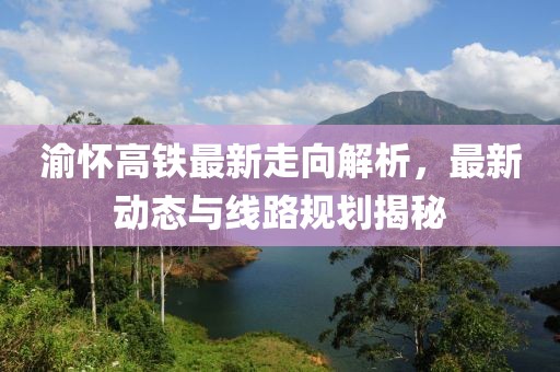 渝怀高铁最新走向解析，最新动态与线路规划揭秘