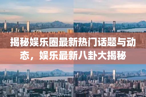 揭秘娱乐圈最新热门话题与动态，娱乐最新八卦大揭秘