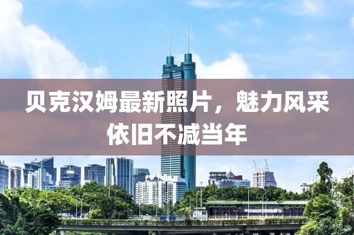 贝克汉姆最新照片，魅力风采依旧不减当年