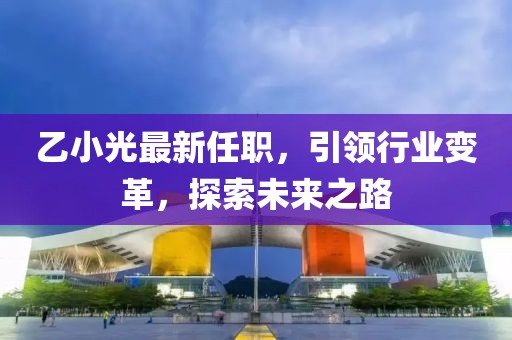 乙小光最新任职，引领行业变革，探索未来之路