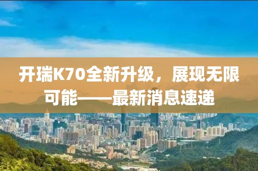 开瑞K70全新升级，展现无限可能——最新消息速递