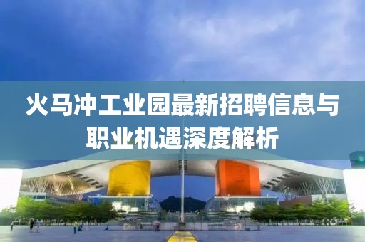 火马冲工业园最新招聘信息与职业机遇深度解析