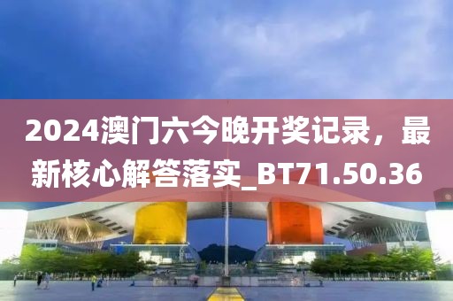 2024澳门六今晚开奖记录，最新核心解答落实_BT71.50.36