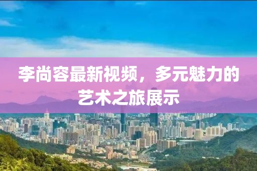 李尚容最新视频，多元魅力的艺术之旅展示