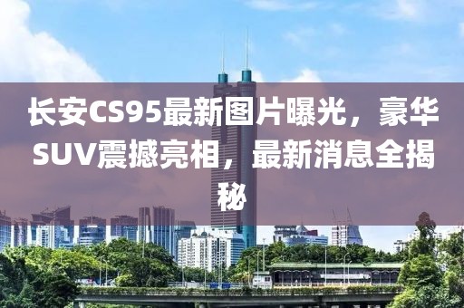 长安CS95最新图片曝光，豪华SUV震撼亮相，最新消息全揭秘