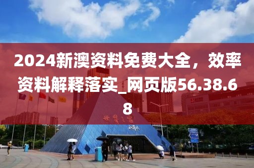 2024新澳资料免费大全，效率资料解释落实_网页版56.38.68