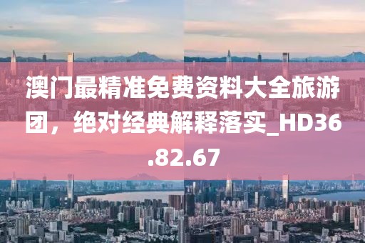 澳门最精准免费资料大全旅游团，绝对经典解释落实_HD36.82.67