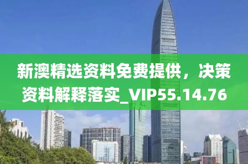 新澳精选资料免费提供，决策资料解释落实_VIP55.14.76