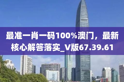 最准一肖一码100%澳门，最新核心解答落实_V版67.39.61