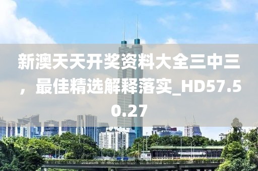 新澳天天开奖资料大全三中三，最佳精选解释落实_HD57.50.27