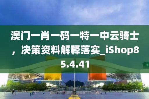 澳门一肖一码一特一中云骑士，决策资料解释落实_iShop85.4.41