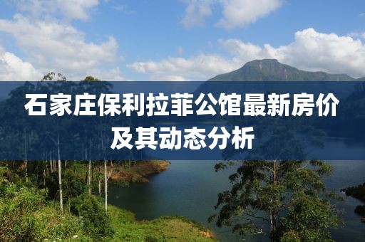 石家庄保利拉菲公馆最新房价及其动态分析