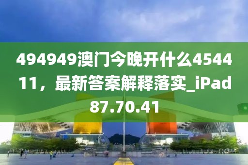 494949澳门今晚开什么454411，最新答案解释落实_iPad87.70.41