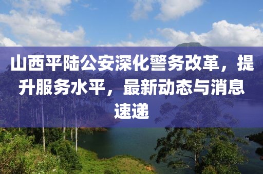 山西平陆公安深化警务改革，提升服务水平，最新动态与消息速递