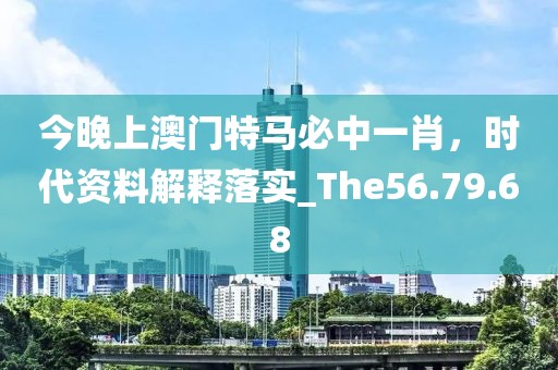 今晚上澳门特马必中一肖，时代资料解释落实_The56.79.68