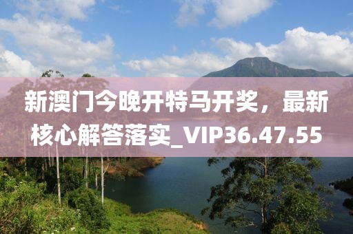新澳门今晚开特马开奖，最新核心解答落实_VIP36.47.55