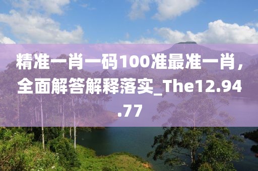 精准一肖一码100准最准一肖，全面解答解释落实_The12.94.77