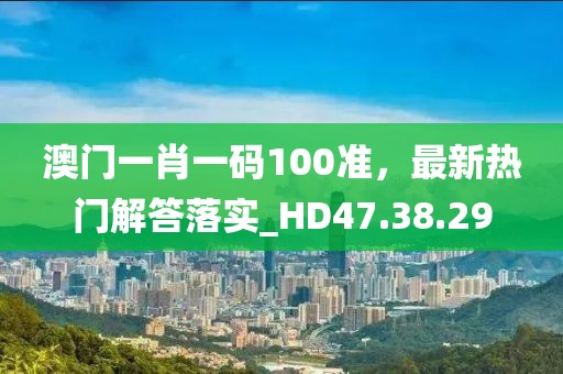 澳门一肖一码100准，最新热门解答落实_HD47.38.29