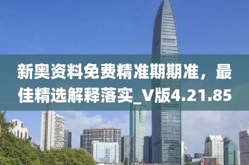新奥资料免费精准期期准，最佳精选解释落实_V版4.21.85