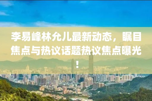 李易峰林允儿最新动态，瞩目焦点与热议话题热议焦点曝光！